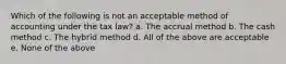 Which of the following is not an acceptable method of accounting under the tax law? a. The accrual method b. The cash method c. The hybrid method d. All of the above are acceptable e. None of the above