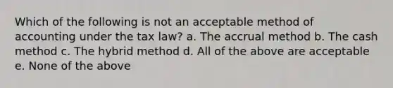 Which of the following is not an acceptable method of accounting under the tax law? a. The accrual method b. The cash method c. The hybrid method d. All of the above are acceptable e. None of the above