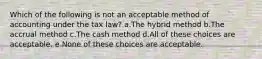 Which of the following is not an acceptable method of accounting under the tax law? a.The hybrid method b.The accrual method c.The cash method d.All of these choices are acceptable. e.None of these choices are acceptable.