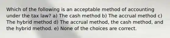 Which of the following is an acceptable method of accounting under the tax law? a) The cash method b) The accrual method c) The hybrid method d) The accrual method, the cash method, and the hybrid method. e) None of the choices are correct.