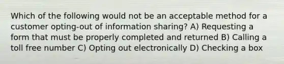 Which of the following would not be an acceptable method for a customer opting-out of information sharing? A) Requesting a form that must be properly completed and returned B) Calling a toll free number C) Opting out electronically D) Checking a box