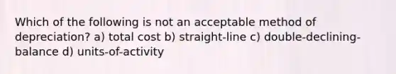 Which of the following is not an acceptable method of depreciation? a) total cost b) straight-line c) double-declining-balance d) units-of-activity