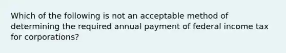 Which of the following is not an acceptable method of determining the required annual payment of federal income tax for corporations?