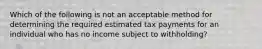 Which of the following is not an acceptable method for determining the required estimated tax payments for an individual who has no income subject to withholding?