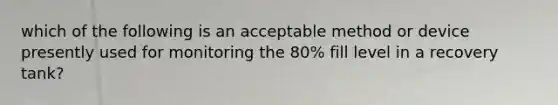 which of the following is an acceptable method or device presently used for monitoring the 80% fill level in a recovery tank?