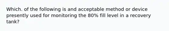 Which. of the following is and acceptable method or device presently used for monitoring the 80% fill level in a recovery tank?