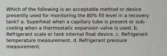 Which of the following is an acceptable method or device presently used for monitoring the 80% fill level in a recovery tank? a. Superheat when a capillary tube is present or sub-cooling when a thermostatic expansion valve is used. b. Refrigerant scale or tank internal float device. c. Refrigerant temperature measurement. d. Refrigerant pressure measurement.