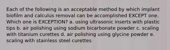 Each of the following is an acceptable method by which implant biofilm and calculus removal can be accomplished EXCEPT one. Which one is EXCEPTION? a. using ultrasonic inserts with plastic tips b. air polishing using sodium bicarbonate powder c. scaling with titanium curettes d. air polishing using glycine powder e. scaling with stainless steel curettes