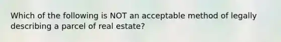 Which of the following is NOT an acceptable method of legally describing a parcel of real estate?