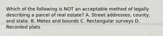 Which of the following is NOT an acceptable method of legally describing a parcel of real estate? A. Street addresses, county, and state. B. Metes and bounds C. Rectangular surveys D. Recorded plats