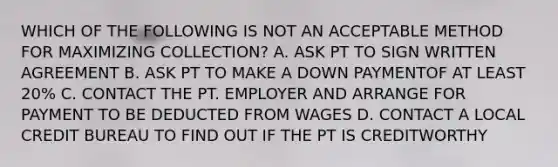 WHICH OF THE FOLLOWING IS NOT AN ACCEPTABLE METHOD FOR MAXIMIZING COLLECTION? A. ASK PT TO SIGN WRITTEN AGREEMENT B. ASK PT TO MAKE A DOWN PAYMENTOF AT LEAST 20% C. CONTACT THE PT. EMPLOYER AND ARRANGE FOR PAYMENT TO BE DEDUCTED FROM WAGES D. CONTACT A LOCAL CREDIT BUREAU TO FIND OUT IF THE PT IS CREDITWORTHY