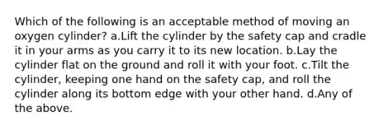 Which of the following is an acceptable method of moving an oxygen cylinder? a.Lift the cylinder by the safety cap and cradle it in your arms as you carry it to its new location. b.Lay the cylinder flat on the ground and roll it with your foot. c.Tilt the cylinder, keeping one hand on the safety cap, and roll the cylinder along its bottom edge with your other hand. d.Any of the above.