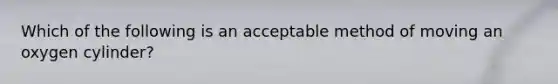 Which of the following is an acceptable method of moving an oxygen cylinder?