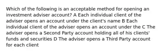 Which of the following is an acceptable method for opening an investment adviser account? A Each individual client of the adviser opens an account under the client's name B Each individual client of the adviser opens an account under the C The adviser opens a Second Party account holding all of his clients' funds and securities D The adviser opens a Third Party account for each client