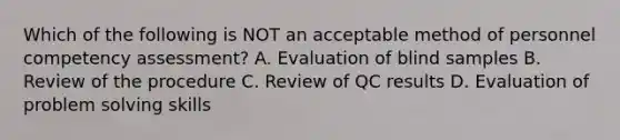 Which of the following is NOT an acceptable method of personnel competency assessment? A. Evaluation of blind samples B. Review of the procedure C. Review of QC results D. Evaluation of problem solving skills