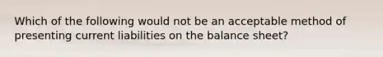 Which of the following would not be an acceptable method of presenting current liabilities on the balance sheet?