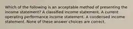 Which of the following is an acceptable method of presenting the income statement? A classified income statement. A current operating performance income statement. A condensed income statement. None of these answer choices are correct.