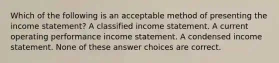 Which of the following is an acceptable method of presenting the <a href='https://www.questionai.com/knowledge/kCPMsnOwdm-income-statement' class='anchor-knowledge'>income statement</a>? A classified income statement. A current operating performance income statement. A condensed income statement. None of these answer choices are correct.