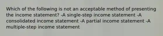 Which of the following is not an acceptable method of presenting the income statement? -A single-step income statement -A consolidated income statement -A partial income statement -A multiple-step income statement