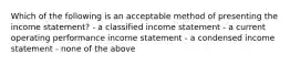 Which of the following is an acceptable method of presenting the income statement? - a classified income statement - a current operating performance income statement - a condensed income statement - none of the above