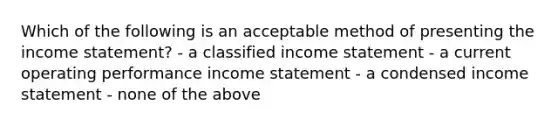 Which of the following is an acceptable method of presenting the income statement? - a classified income statement - a current operating performance income statement - a condensed income statement - none of the above