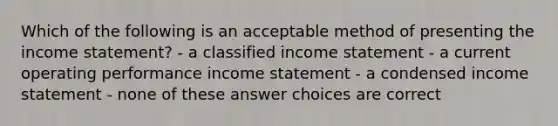 Which of the following is an acceptable method of presenting the income statement? - a classified income statement - a current operating performance income statement - a condensed income statement - none of these answer choices are correct