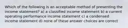 Which of the following is an acceptable method of presenting the income statement? a) a classified income statement b) a current operating performance income statement c) a condensed income statement d) none of these answer choices are correct