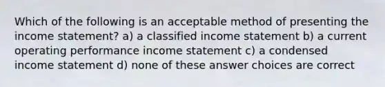 Which of the following is an acceptable method of presenting the income statement? a) a classified income statement b) a current operating performance income statement c) a condensed income statement d) none of these answer choices are correct