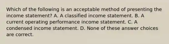 Which of the following is an acceptable method of presenting the <a href='https://www.questionai.com/knowledge/kCPMsnOwdm-income-statement' class='anchor-knowledge'>income statement</a>? A. A classified income statement. B. A current operating performance income statement. C. A condensed income statement. D. None of these answer choices are correct.