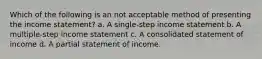 Which of the following is an not acceptable method of presenting the income statement? a. A single-step income statement b. A multiple-step income statement c. A consolidated statement of income d. A partial statement of income.