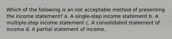 Which of the following is an not acceptable method of presenting the income statement? a. A single-step income statement b. A multiple-step income statement c. A consolidated statement of income d. A partial statement of income.