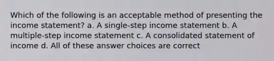 Which of the following is an acceptable method of presenting the income statement? a. A single-step income statement b. A multiple-step income statement c. A consolidated statement of income d. All of these answer choices are correct