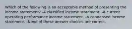 Which of the following is an acceptable method of presenting the income statement? -A classified income statement. -A current operating performance income statement. -A condensed income statement. -None of these answer choices are correct.