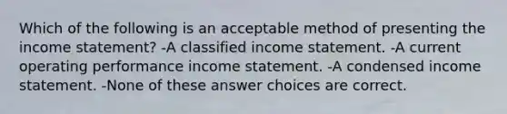 Which of the following is an acceptable method of presenting the income statement? -A classified income statement. -A current operating performance income statement. -A condensed income statement. -None of these answer choices are correct.