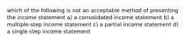 which of the following is not an acceptable method of presenting the income statement a) a consolidated income statement b) a multiple-step income statement c) a partial income statement d) a single-step income statement