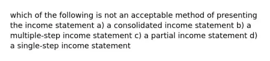 which of the following is not an acceptable method of presenting the income statement a) a consolidated income statement b) a multiple-step income statement c) a partial income statement d) a single-step income statement