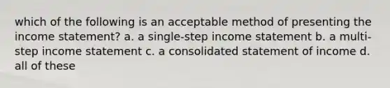 which of the following is an acceptable method of presenting the <a href='https://www.questionai.com/knowledge/kCPMsnOwdm-income-statement' class='anchor-knowledge'>income statement</a>? a. a single-step income statement b. a multi-step income statement c. a consolidated statement of income d. all of these