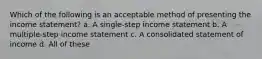 Which of the following is an acceptable method of presenting the income statement? a. A single-step income statement b. A multiple-step income statement c. A consolidated statement of income d. All of these