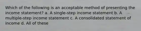 Which of the following is an acceptable method of presenting the <a href='https://www.questionai.com/knowledge/kCPMsnOwdm-income-statement' class='anchor-knowledge'>income statement</a>? a. A single-step income statement b. A multiple-step income statement c. A consolidated statement of income d. All of these