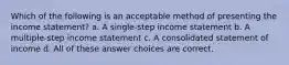 Which of the following is an acceptable method of presenting the income statement? a. A single-step income statement b. A multiple-step income statement c. A consolidated statement of income d. All of these answer choices are correct.