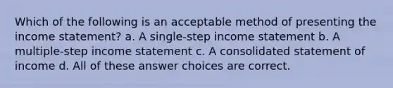 Which of the following is an acceptable method of presenting the income statement? a. A single-step income statement b. A multiple-step income statement c. A consolidated statement of income d. All of these answer choices are correct.