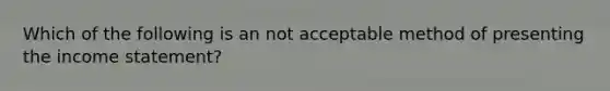 Which of the following is an not acceptable method of presenting the income statement?