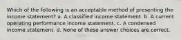 Which of the following is an acceptable method of presenting the income statement? a. A classified income statement. b. A current operating performance income statement. c. A condensed income statement. d. None of these answer choices are correct.