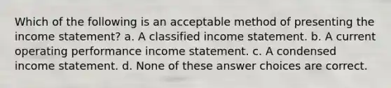 Which of the following is an acceptable method of presenting the income statement? a. A classified income statement. b. A current operating performance income statement. c. A condensed income statement. d. None of these answer choices are correct.