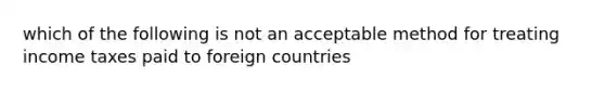 which of the following is not an acceptable method for treating income taxes paid to foreign countries