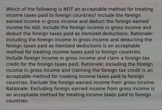 Which of the following is NOT an acceptable method for treating income taxes paid to foreign countries? Include the foreign earned income in gross income and deduct the foreign earned income for AGI. Include the foreign income in gross income and deduct the foreign taxes paid as itemized deductions. Rationale: Including the foreign income in gross income and deducting the foreign taxes paid as itemized deductions is an acceptable method for treating income taxes paid to foreign countries. Include foreign income in gross income and claim a foreign tax credit for the foreign taxes paid. Rationale: Including the foreign income in gross income and claiming the foreign tax credit is an acceptable method for treating income taxes paid to foreign countries. Exclude the foreign earned income from gross income. Rationale: Excluding foreign earned income from gross income is an acceptable method for treating income taxes paid to foreign countries.