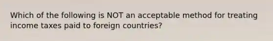 Which of the following is NOT an acceptable method for treating income taxes paid to foreign countries?