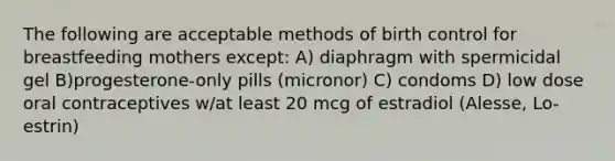 The following are acceptable methods of birth control for breastfeeding mothers except: A) diaphragm with spermicidal gel B)progesterone-only pills (micronor) C) condoms D) low dose oral contraceptives w/at least 20 mcg of estradiol (Alesse, Lo-estrin)