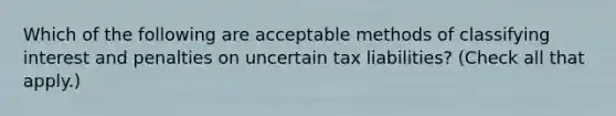 Which of the following are acceptable methods of classifying interest and penalties on uncertain tax liabilities? (Check all that apply.)