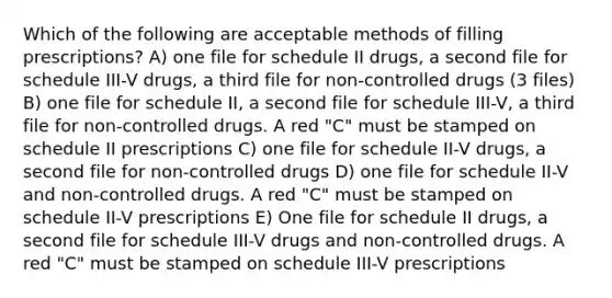 Which of the following are acceptable methods of filling prescriptions? A) one file for schedule II drugs, a second file for schedule III-V drugs, a third file for non-controlled drugs (3 files) B) one file for schedule II, a second file for schedule III-V, a third file for non-controlled drugs. A red "C" must be stamped on schedule II prescriptions C) one file for schedule II-V drugs, a second file for non-controlled drugs D) one file for schedule II-V and non-controlled drugs. A red "C" must be stamped on schedule II-V prescriptions E) One file for schedule II drugs, a second file for schedule III-V drugs and non-controlled drugs. A red "C" must be stamped on schedule III-V prescriptions